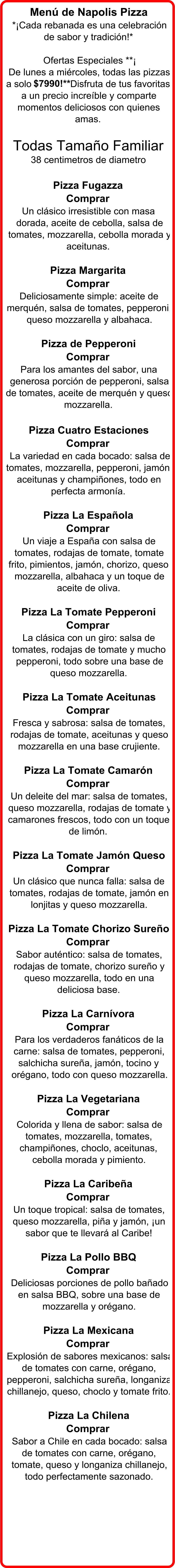 Menú de Napolis Pizza  *¡Cada rebanada es una celebración  de sabor y tradición!*  Ofertas Especiales **¡ De lunes a miércoles, todas las pizzas  a solo  $7990!** Disfruta de tus favoritas  a un precio increíble y comparte  momentos deliciosos con quienes  amas. Todas Tamaño Familiar   38 centimetros de diametro Pizza Fugazza  Comprar   Un clásico irresistible con masa  dorada, aceite de cebolla, salsa de  tomates, mozzarella, cebolla morada y  aceitunas. Pizza Margarita  Comprar   Deliciosamente simple: aceite de  merquén, salsa de tomates, pepperoni,  queso mozzarella y albahaca. Pizza de Pepperoni  Comprar   Para los amantes del sabor, una  generosa porción de pepperoni, salsa  de tomates, aceite de merquén y queso  mozzarella. Pizza Cuatro Estaciones  Comprar   La variedad en cada bocado: salsa de  tomates, mozzarella, pepperoni, jamón,  aceitunas y champiñones, todo en  perfecta armonía. Pizza La Española  Comprar   Un viaje a España con salsa de  tomates, rodajas de tomate, tomate  frito, pimientos, jamón, chorizo, queso  mozzarella, albahaca y un toque de  aceite de oliva. Pizza La Tomate Pepperoni  Comprar   La clásica con un giro: salsa de  tomates, rodajas de tomate y mucho  pepperoni, todo sobre una base de  queso mozzarella. Pizza La Tomate Aceitunas  Comprar   Fresca y sabrosa: salsa de tomates,  rodajas de tomate, aceitunas y queso  mozzarella en una base crujiente. Pizza La Tomate Camarón  Comprar   Un deleite del mar: salsa de tomates,  queso mozzarella, rodajas de tomate y  camarones frescos, todo con un toque  de limón. Pizza La Tomate Jamón Queso  Comprar   Un clásico que nunca falla: salsa de  tomates, rodajas de tomate, jamón en  lonjitas y queso mozzarella. Pizza La Tomate Chorizo Sureño  Comprar   Sabor auténtico: salsa de tomates,  rodajas de tomate, chorizo sureño y  queso mozzarella, todo en una  deliciosa base. Pizza La Carnívora  Comprar  Para los verdaderos fanáticos de la  carne: salsa de tomates, pepperoni,  salchicha sureña, jamón, tocino y  orégano, todo con queso mozzarella. Pizza La Vegetariana  Comprar  Colorida y llena de sabor: salsa de  tomates, mozzarella, tomates,  champiñones, choclo, aceitunas,  cebolla morada y pimiento. Pizza La Caribeña  Comprar   Un toque tropical: salsa de tomates,  queso mozzarella, piña y jamón, ¡un  sabor que te llevará al Caribe! Pizza La Pollo BBQ  Comprar  Deliciosas porciones de pollo bañado  en salsa BBQ, sobre una base de  mozzarella y orégano. Pizza La Mexicana  Comprar  Explosión de sabores mexicanos: salsa  de tomates con carne, orégano,  pepperoni, salchicha sureña, longaniza  chillanejo, queso, choclo y tomate frito. Pizza La Chilena  Comprar  Sabor a Chile en cada bocado: salsa  de tomates con carne, orégano,  tomate, queso y longaniza chillanejo,  todo perfectamente sazonado.